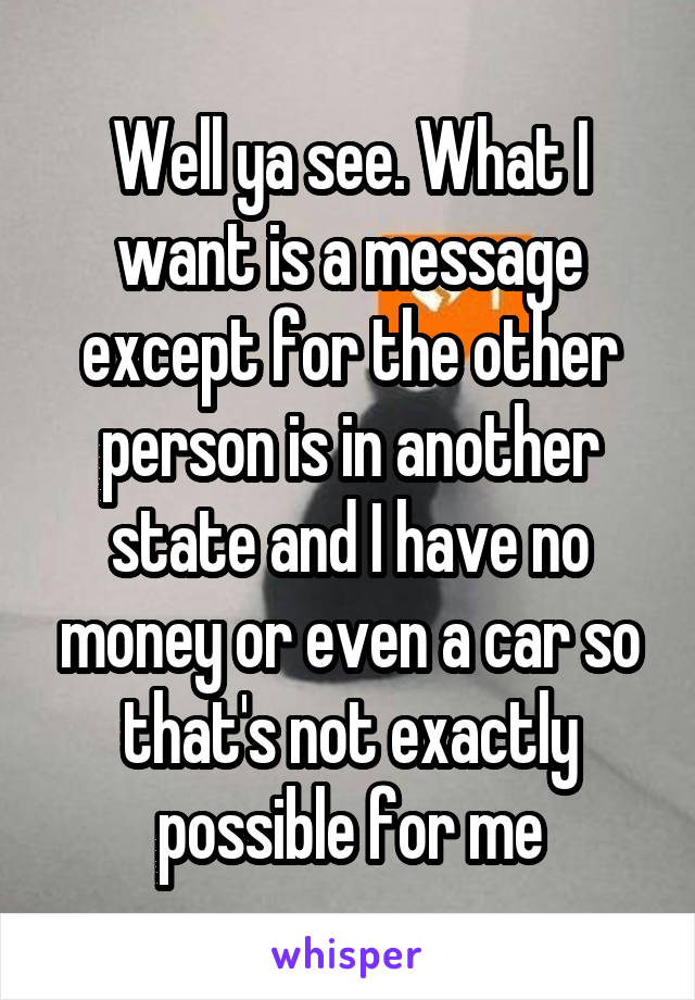 Well ya see. What I want is a message except for the other person is in another state and I have no money or even a car so that's not exactly possible for me