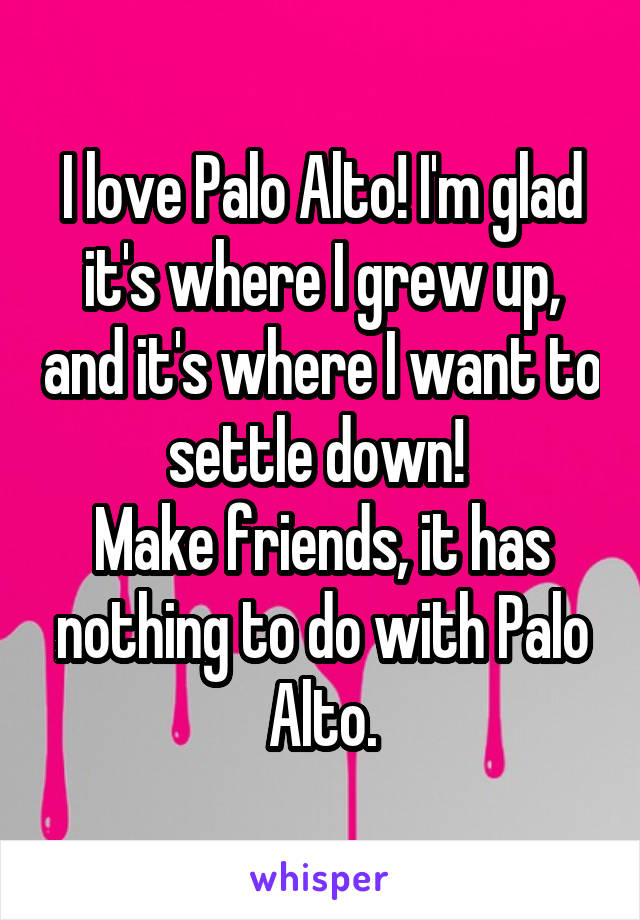 I love Palo Alto! I'm glad it's where I grew up, and it's where I want to settle down! 
Make friends, it has nothing to do with Palo Alto.