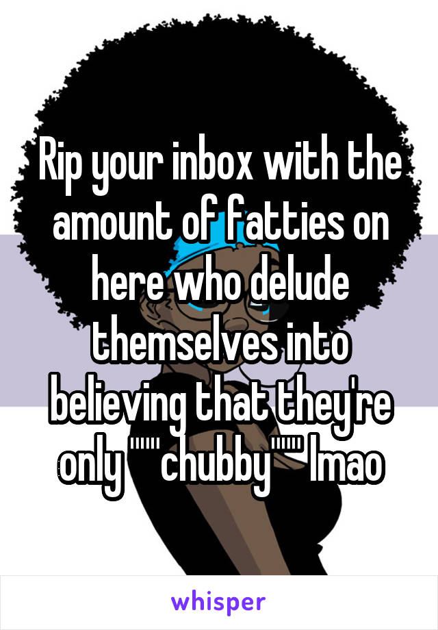 Rip your inbox with the amount of fatties on here who delude themselves into believing that they're only """chubby""" lmao