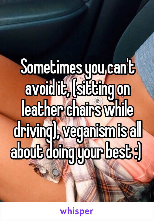 Sometimes you can't avoid it, (sitting on leather chairs while driving), veganism is all about doing your best :) 