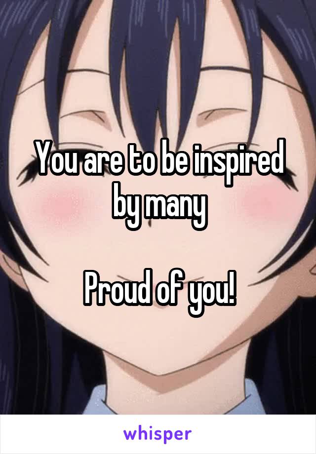 You are to be inspired by many

Proud of you!