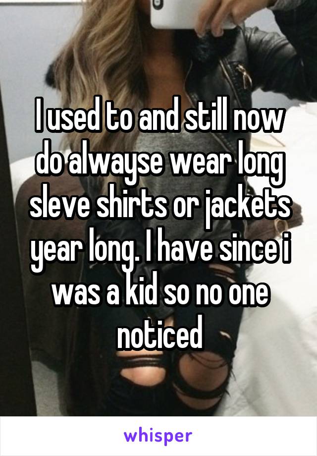 I used to and still now do alwayse wear long sleve shirts or jackets year long. I have since i was a kid so no one noticed