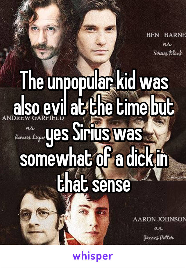 The unpopular kid was also evil at the time but yes Sirius was somewhat of a dick in that sense