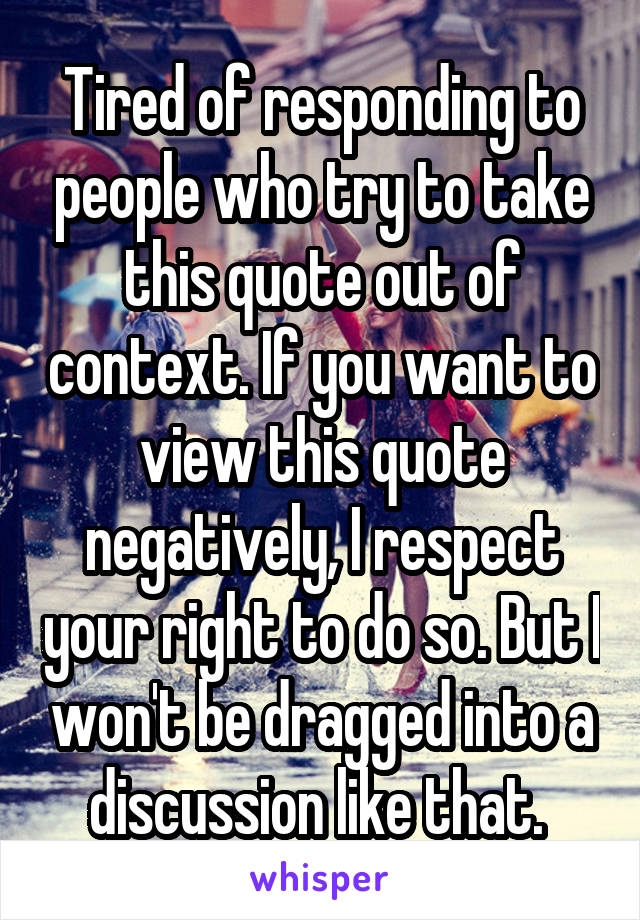 Tired of responding to people who try to take this quote out of context. If you want to view this quote negatively, I respect your right to do so. But I won't be dragged into a discussion like that. 