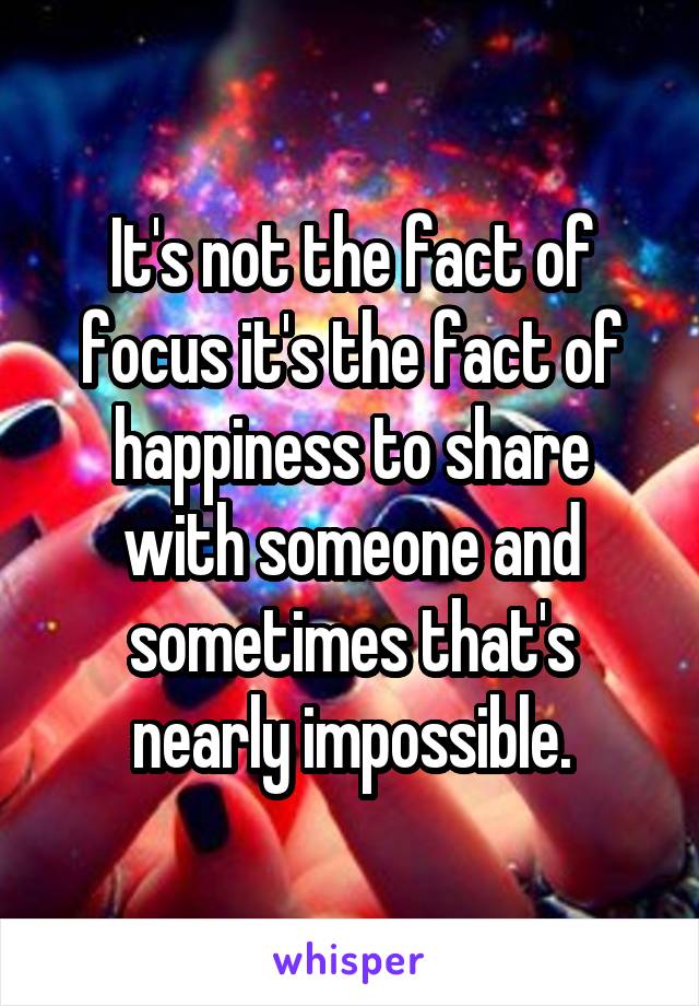 It's not the fact of focus it's the fact of happiness to share with someone and sometimes that's nearly impossible.