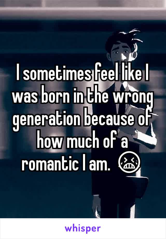 I sometimes feel like I was born in the wrong generation because of how much of a romantic I am. 😭