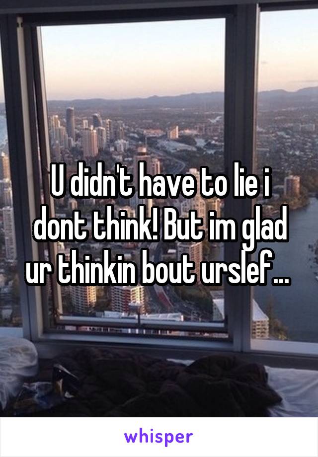 U didn't have to lie i dont think! But im glad ur thinkin bout urslef... 