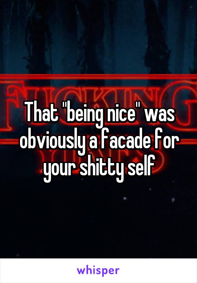 That "being nice" was obviously a facade for your shitty self