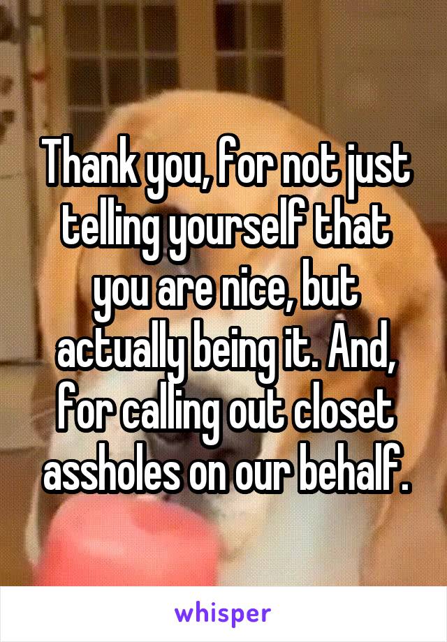 Thank you, for not just telling yourself that you are nice, but actually being it. And, for calling out closet assholes on our behalf.