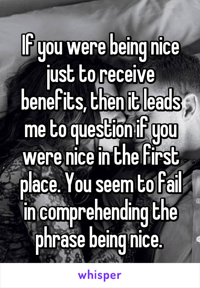 If you were being nice just to receive benefits, then it leads me to question if you were nice in the first place. You seem to fail in comprehending the phrase being nice. 