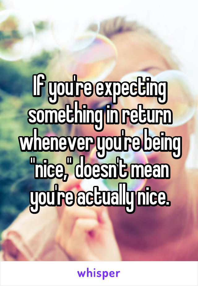 If you're expecting something in return whenever you're being "nice," doesn't mean you're actually nice.