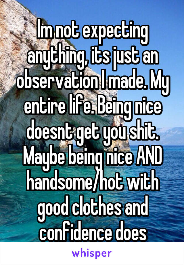 Im not expecting anything, its just an observation I made. My entire life. Being nice doesnt get you shit. Maybe being nice AND handsome/hot with good clothes and confidence does