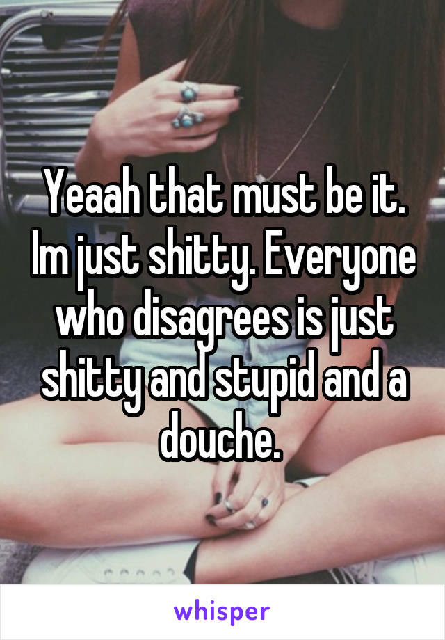 Yeaah that must be it. Im just shitty. Everyone who disagrees is just shitty and stupid and a douche. 