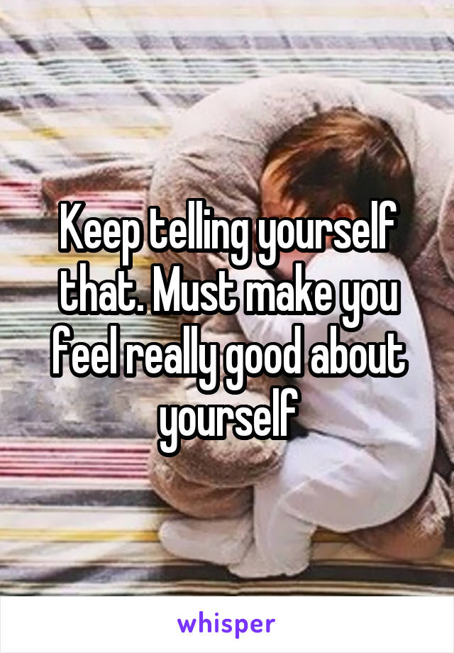 Keep telling yourself that. Must make you feel really good about yourself