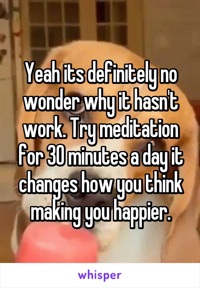 Yeah its definitely no wonder why it hasn't work. Try meditation for 30 minutes a day it changes how you think making you happier.