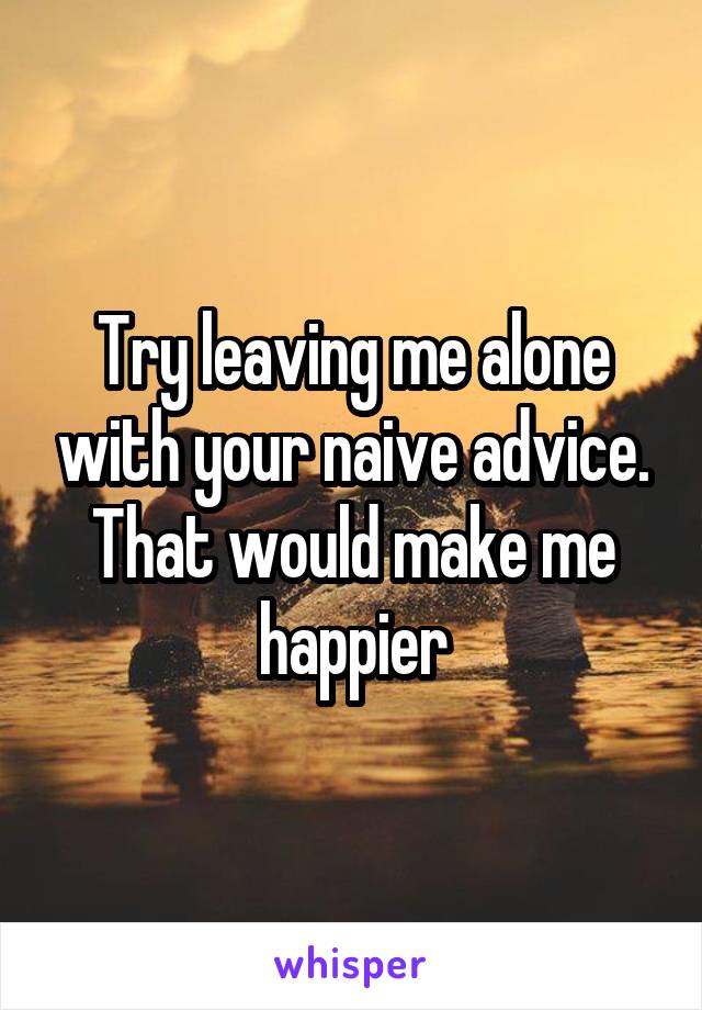 Try leaving me alone with your naive advice. That would make me happier