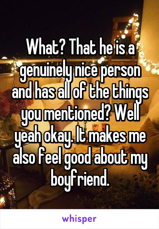 What? That he is a genuinely nice person and has all of the things you mentioned? Well yeah okay. It makes me also feel good about my boyfriend.