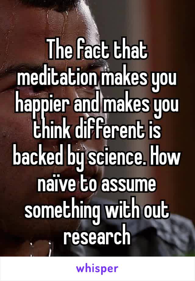 The fact that meditation makes you happier and makes you think different is backed by science. How naïve to assume something with out research