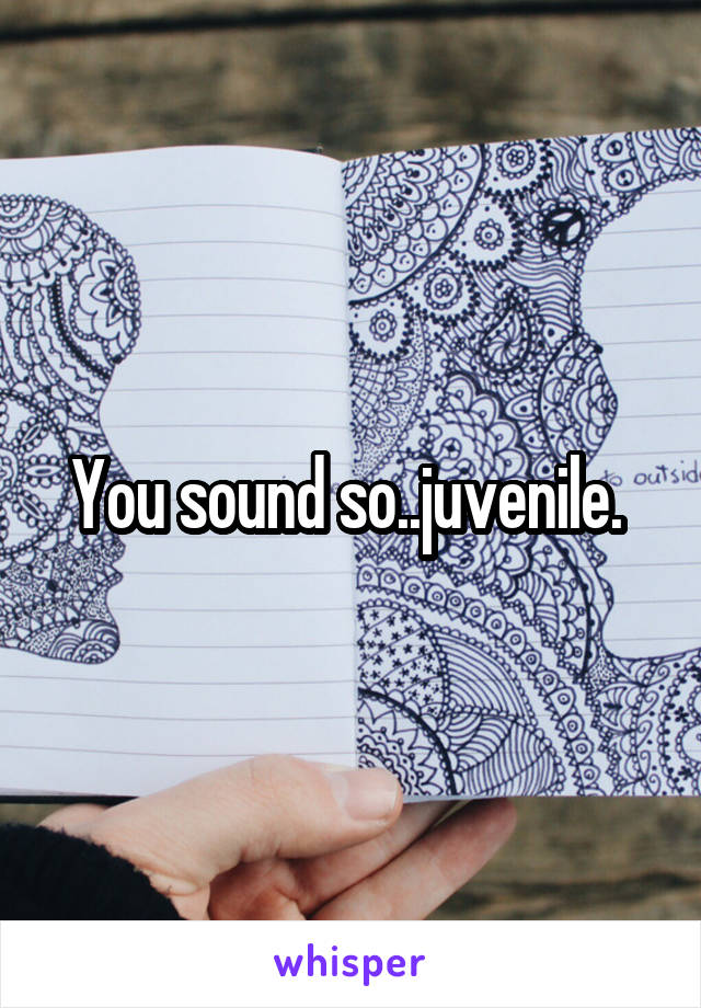 You sound so..juvenile. 