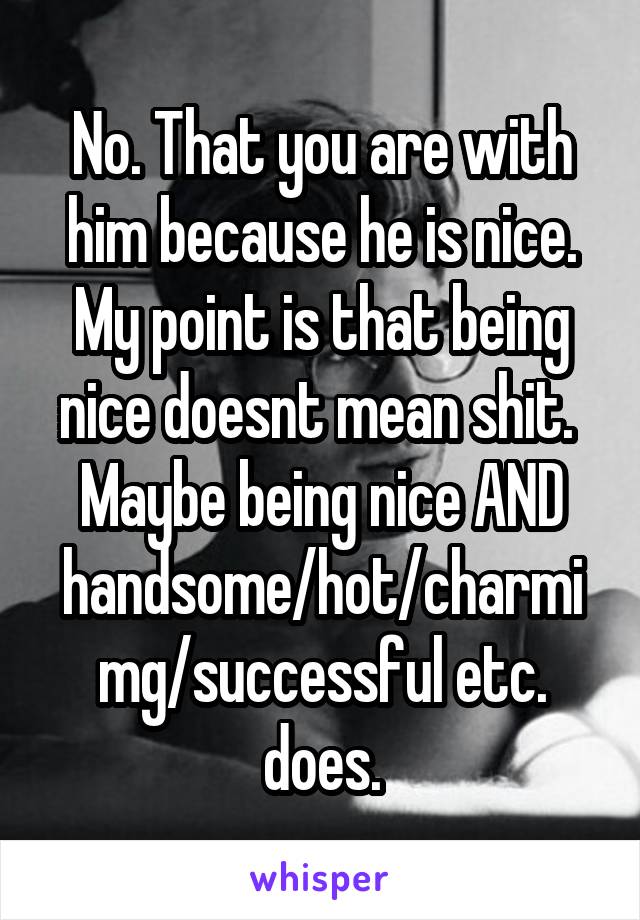 No. That you are with him because he is nice. My point is that being nice doesnt mean shit. 
Maybe being nice AND handsome/hot/charmimg/successful etc. does.