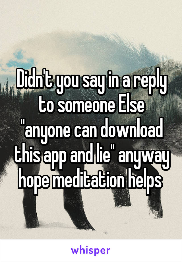 Didn't you say in a reply to someone Else "anyone can download this app and lie" anyway hope meditation helps 