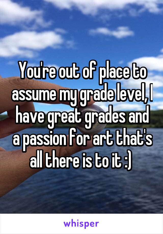 You're out of place to assume my grade level, I have great grades and a passion for art that's all there is to it :) 