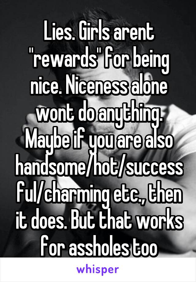 Lies. Girls arent "rewards" for being nice. Niceness alone wont do anything. Maybe if you are also handsome/hot/successful/charming etc., then it does. But that works for assholes too