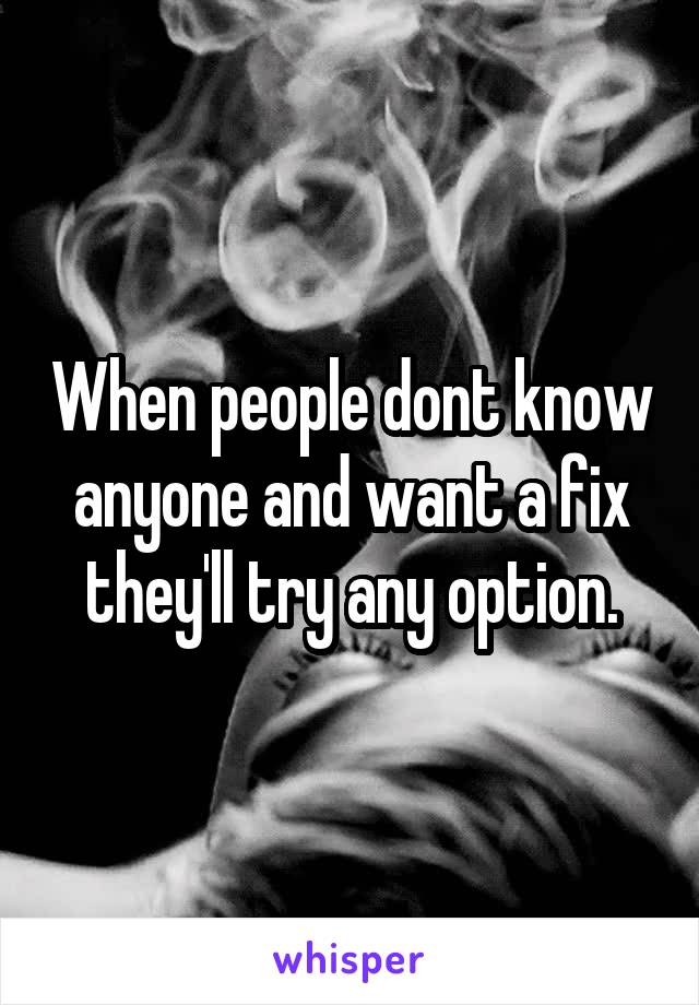 When people dont know anyone and want a fix they'll try any option.