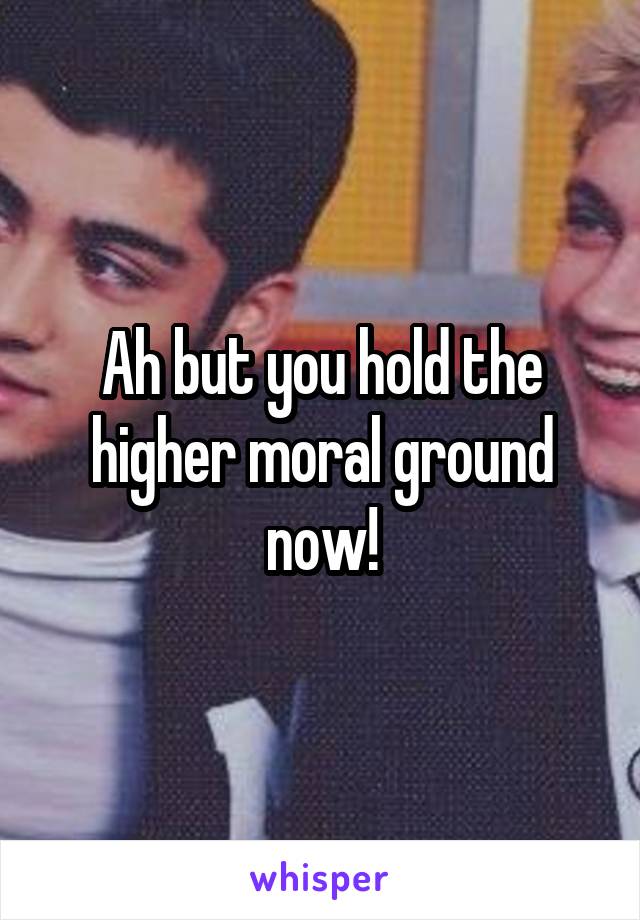 Ah but you hold the higher moral ground now!