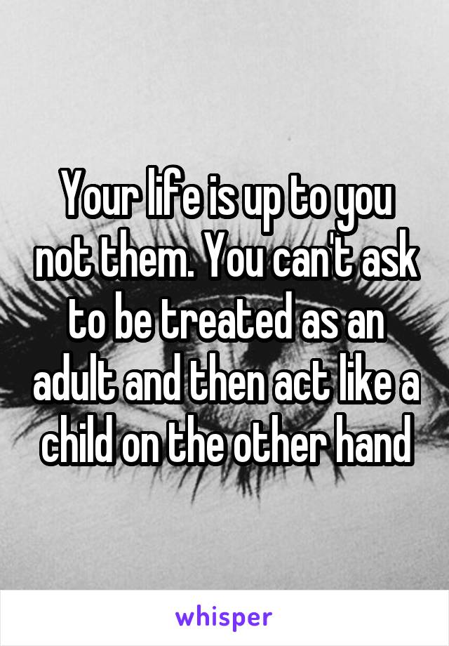 Your life is up to you not them. You can't ask to be treated as an adult and then act like a child on the other hand