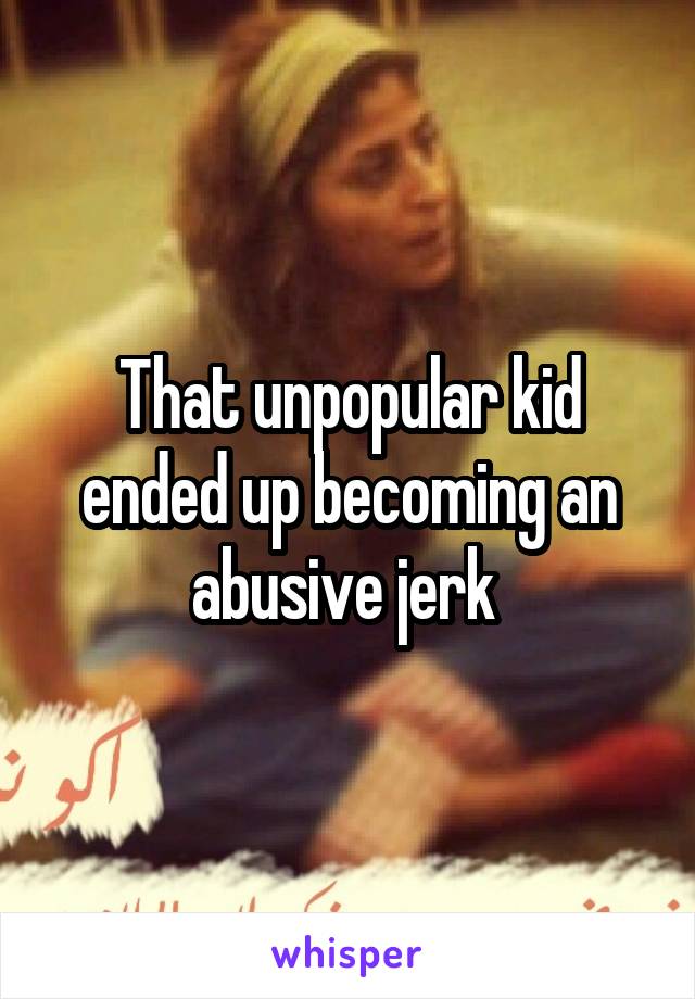 That unpopular kid ended up becoming an abusive jerk 