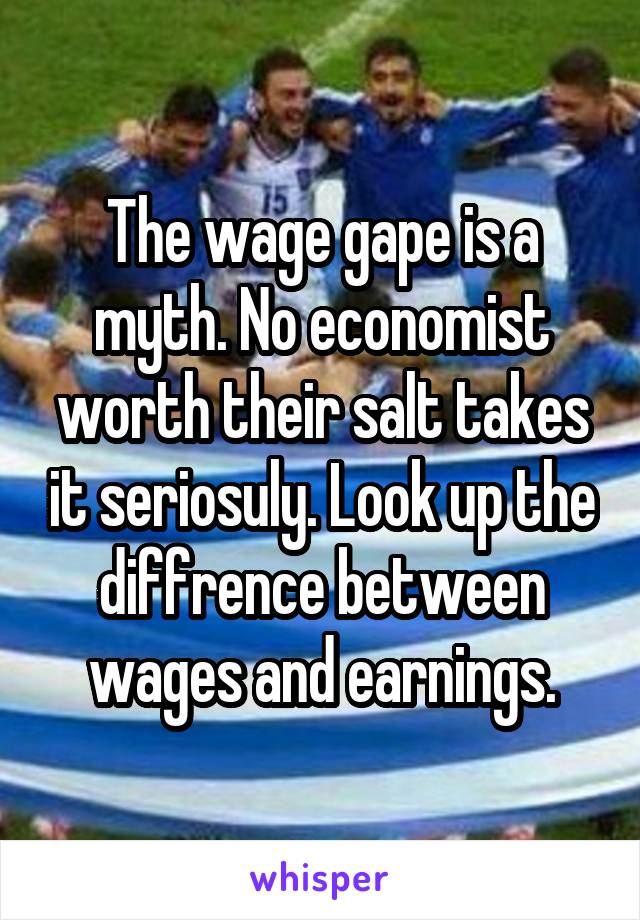 The wage gape is a myth. No economist worth their salt takes it seriosuly. Look up the diffrence between wages and earnings.