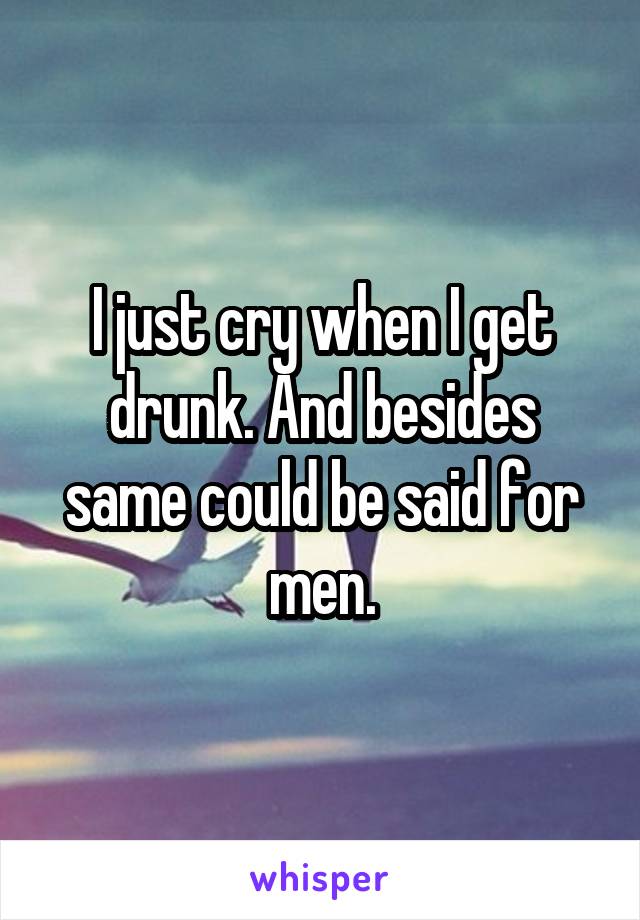 I just cry when I get drunk. And besides same could be said for men.