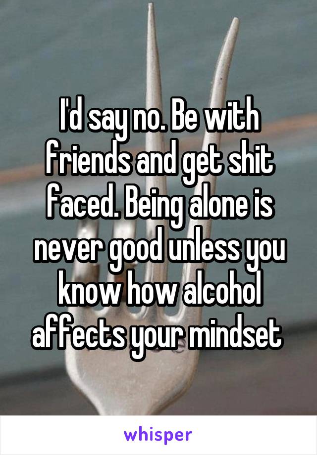 I'd say no. Be with friends and get shit faced. Being alone is never good unless you know how alcohol affects your mindset 