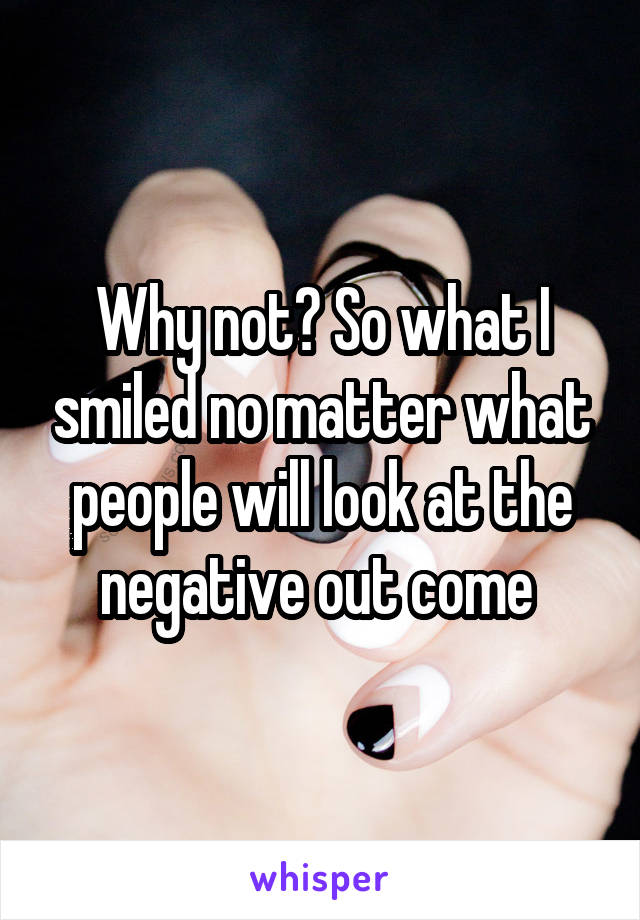 Why not? So what I smiled no matter what people will look at the negative out come 