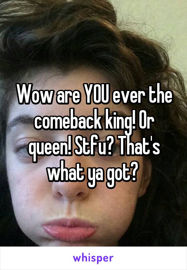 Wow are YOU ever the comeback king! Or queen! Stfu? That's what ya got? 