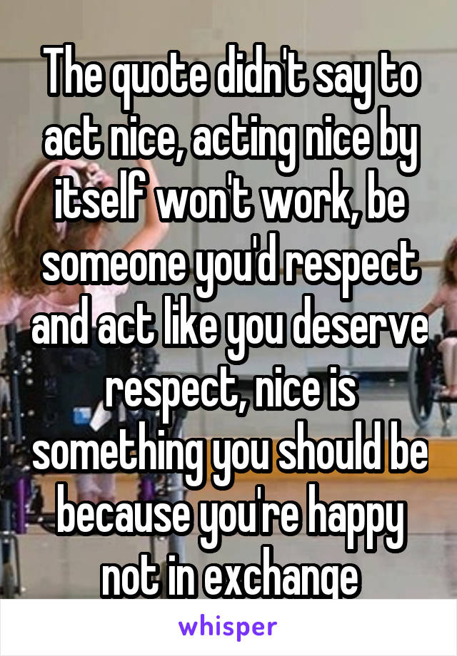 The quote didn't say to act nice, acting nice by itself won't work, be someone you'd respect and act like you deserve respect, nice is something you should be because you're happy not in exchange