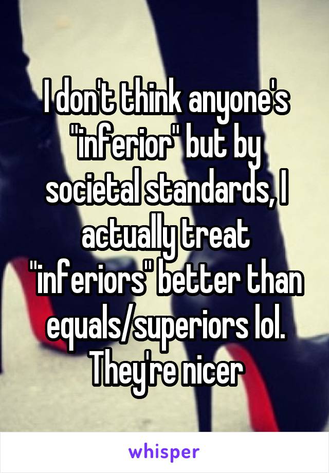 I don't think anyone's "inferior" but by societal standards, I actually treat "inferiors" better than equals/superiors lol. They're nicer