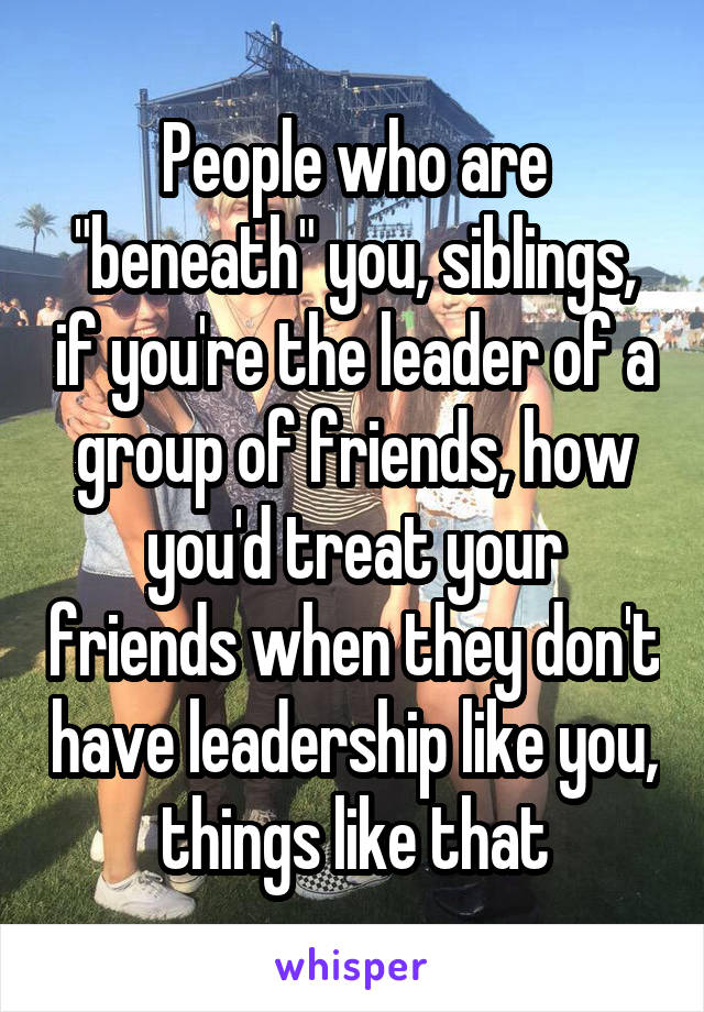 People who are "beneath" you, siblings, if you're the leader of a group of friends, how you'd treat your friends when they don't have leadership like you, things like that