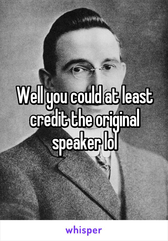 Well you could at least credit the original speaker lol