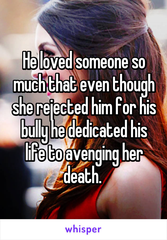 He loved someone so much that even though she rejected him for his bully he dedicated his life to avenging her death. 