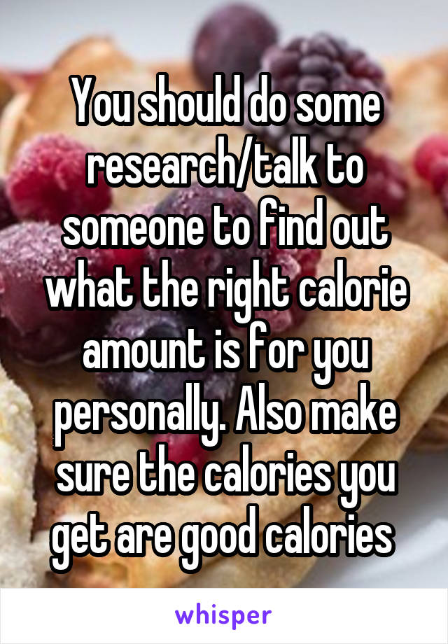 You should do some research/talk to someone to find out what the right calorie amount is for you personally. Also make sure the calories you get are good calories 