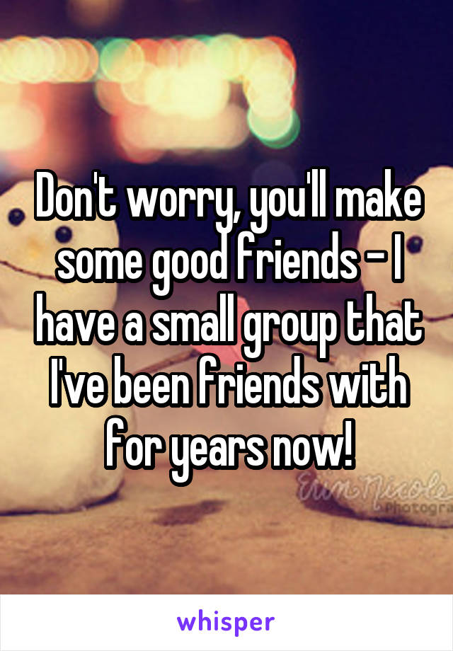 Don't worry, you'll make some good friends - I have a small group that I've been friends with for years now!