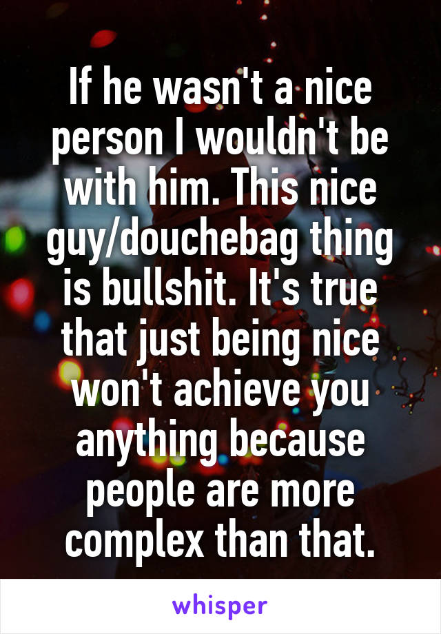 If he wasn't a nice person I wouldn't be with him. This nice guy/douchebag thing is bullshit. It's true that just being nice won't achieve you anything because people are more complex than that.