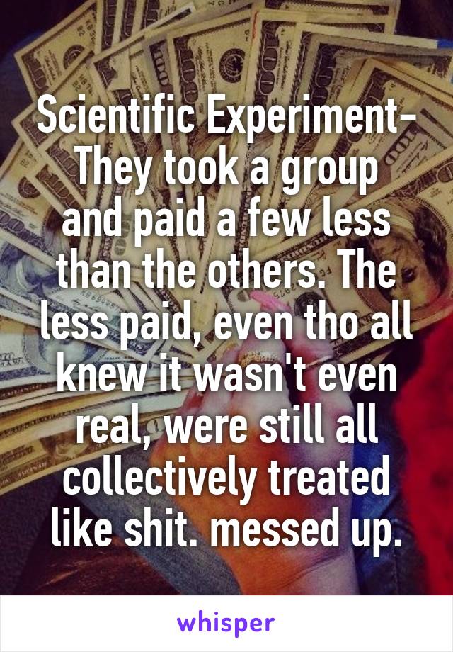 Scientific Experiment-
They took a group and paid a few less than the others. The less paid, even tho all knew it wasn't even real, were still all collectively treated like shit. messed up.