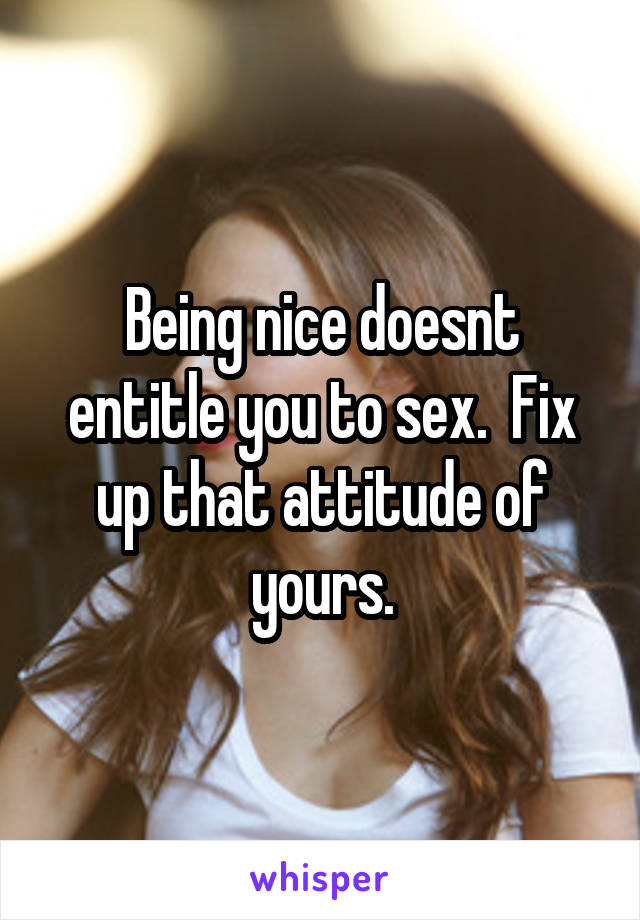 Being nice doesnt entitle you to sex.  Fix up that attitude of yours.