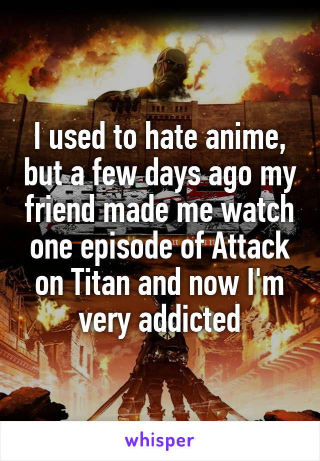 I used to hate anime, but a few days ago my friend made me watch one episode of Attack on Titan and now I'm very addicted