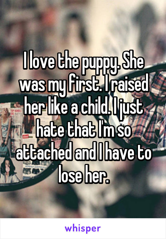 I love the puppy. She was my first. I raised her like a child. I just hate that I'm so attached and I have to lose her.