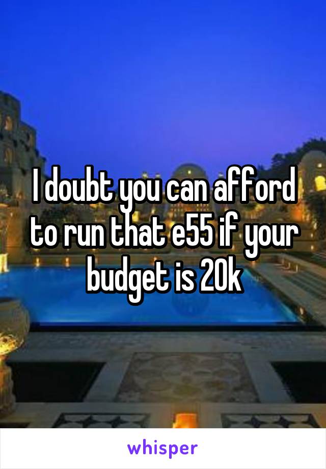 I doubt you can afford to run that e55 if your budget is 20k
