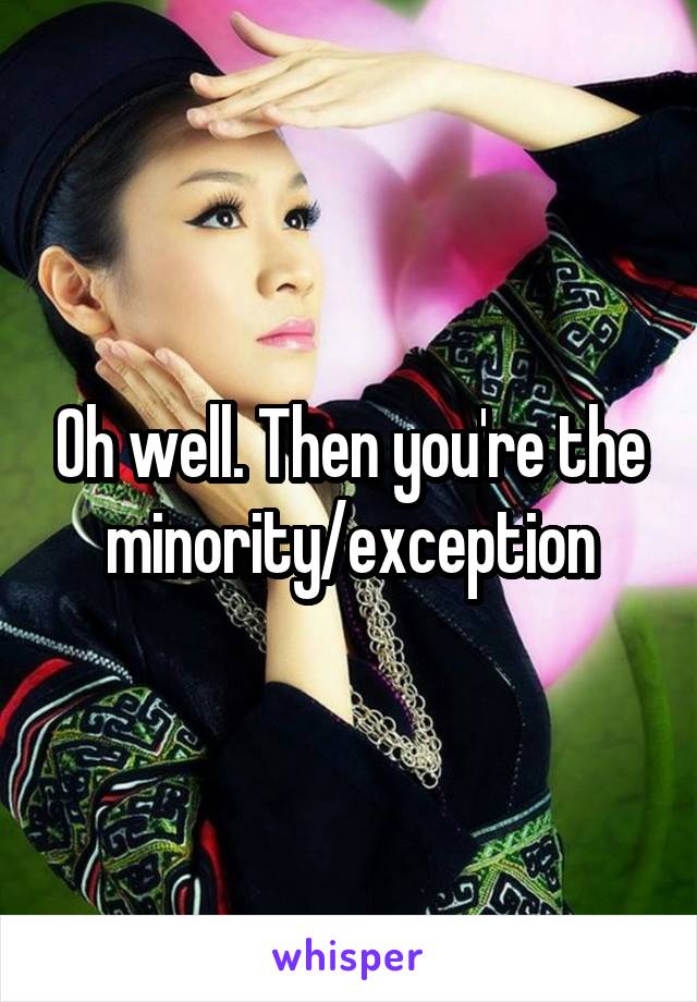 Oh well. Then you're the minority/exception